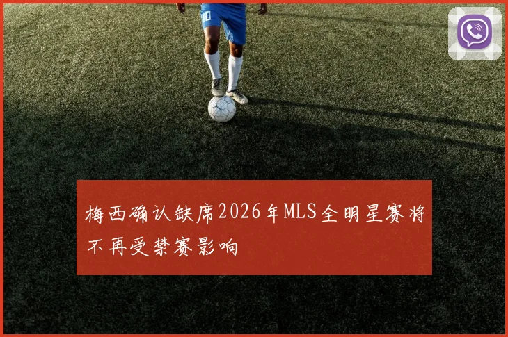 梅西确认缺席2026年MLS全明星赛将不再受禁赛影响