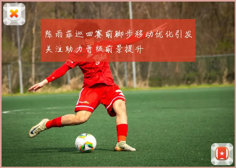 陈雨菲巡回赛前脚步移动优化引发关注助力晋级前景提升