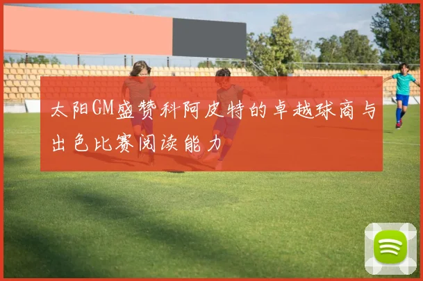 太阳GM盛赞科阿皮特的卓越球商与出色比赛阅读能力