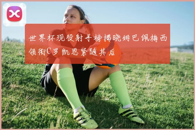 世界杯现役射手榜揭晓姆巴佩梅西领衔C罗凯恩紧随其后