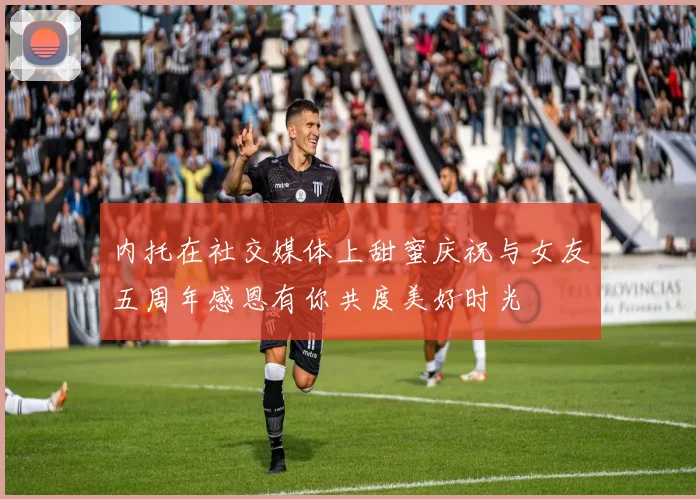 内托在社交媒体上甜蜜庆祝与女友五周年感恩有你共度美好时光