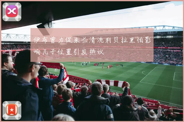 伊布曾力促米兰清洗利贝拉里怕影响儿子位置引发热议