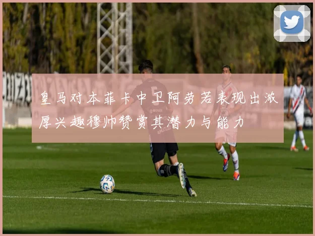 皇马对本菲卡中卫阿劳若表现出浓厚兴趣穆帅赞赏其潜力与能力
