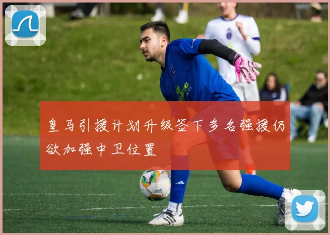 皇马引援计划升级签下多名强援仍欲加强中卫位置