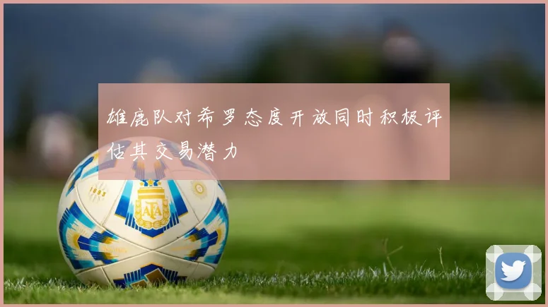 雄鹿队对希罗态度开放同时积极评估其交易潜力