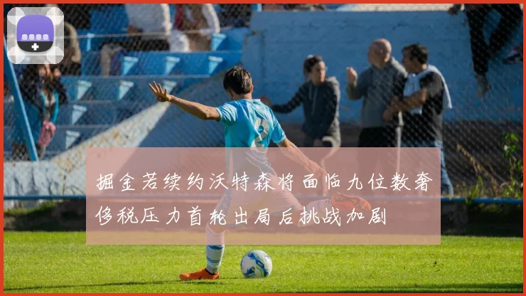 掘金若续约沃特森将面临九位数奢侈税压力首轮出局后挑战加剧