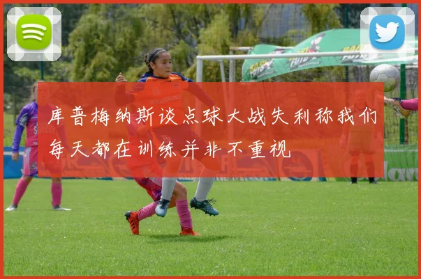 库普梅纳斯谈点球大战失利称我们每天都在训练并非不重视