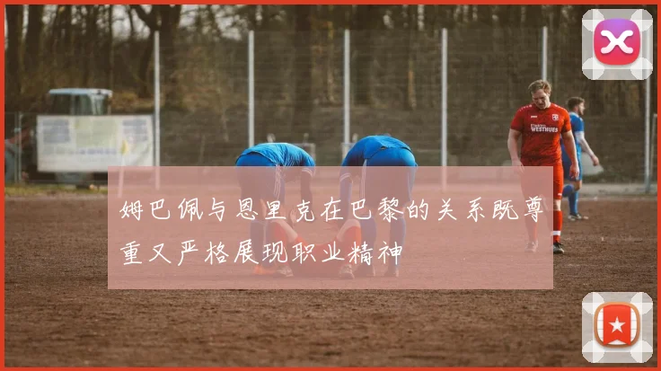 姆巴佩与恩里克在巴黎的关系既尊重又严格展现职业精神