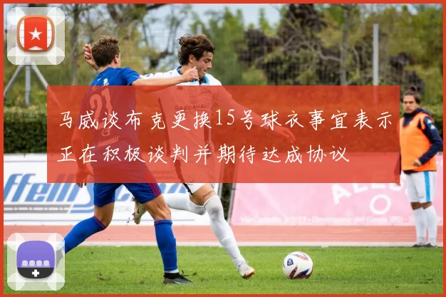 马威谈布克更换15号球衣事宜表示正在积极谈判并期待达成协议