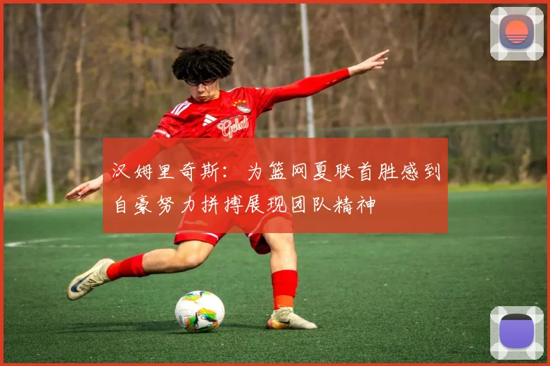 汉姆里奇斯：为篮网夏联首胜感到自豪努力拼搏展现团队精神