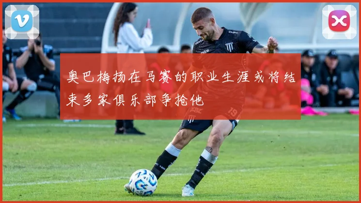 奥巴梅扬在马赛的职业生涯或将结束多家俱乐部争抢他