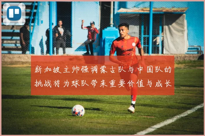 新加坡主帅强调蒙古队与中国队的挑战将为球队带来重要价值与成长机会