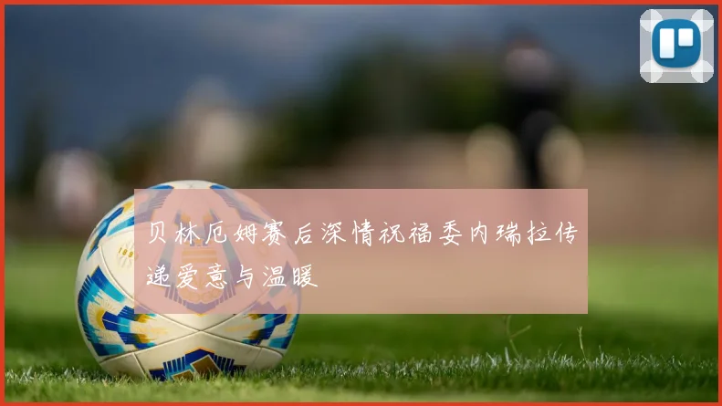 贝林厄姆赛后深情祝福委内瑞拉传递爱意与温暖