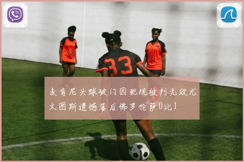 麦肯尼头球破门因犯规被判无效尤文图斯遗憾落后佛罗伦萨0比1