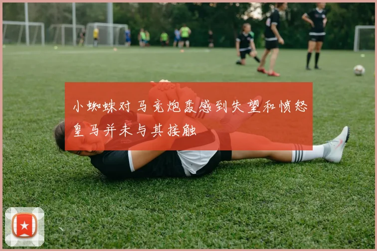 小蜘蛛对马竞炮轰感到失望和愤怒皇马并未与其接触