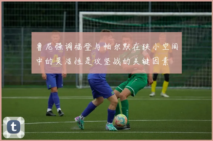 鲁尼强调福登与帕尔默在狭小空间中的灵活性是攻坚战的关键因素