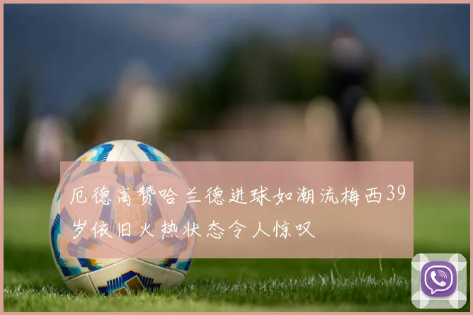 厄德高赞哈兰德进球如潮流梅西39岁依旧火热状态令人惊叹