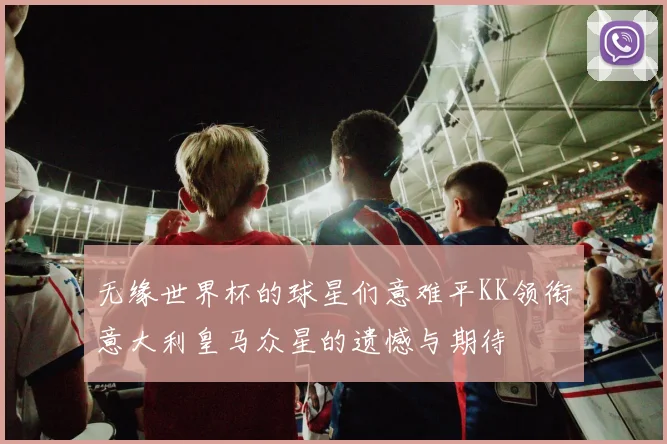 无缘世界杯的球星们意难平KK领衔意大利皇马众星的遗憾与期待