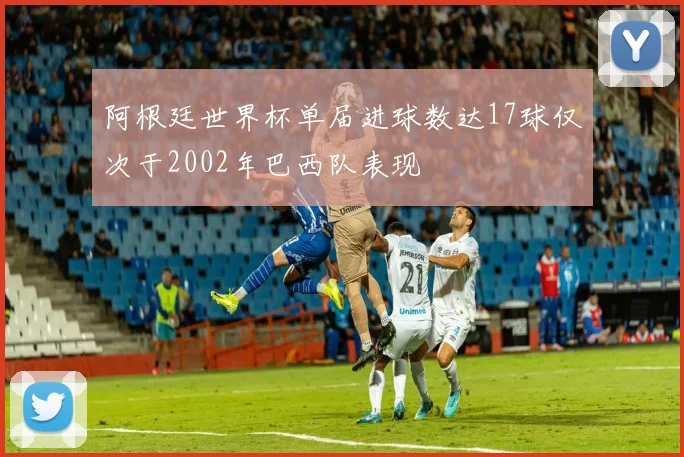 阿根廷世界杯单届进球数达17球仅次于2002年巴西队表现